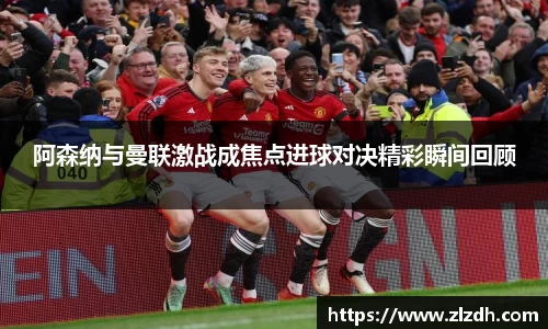 beats365阿森纳与曼联激战成焦点进球对决精彩瞬间回顾